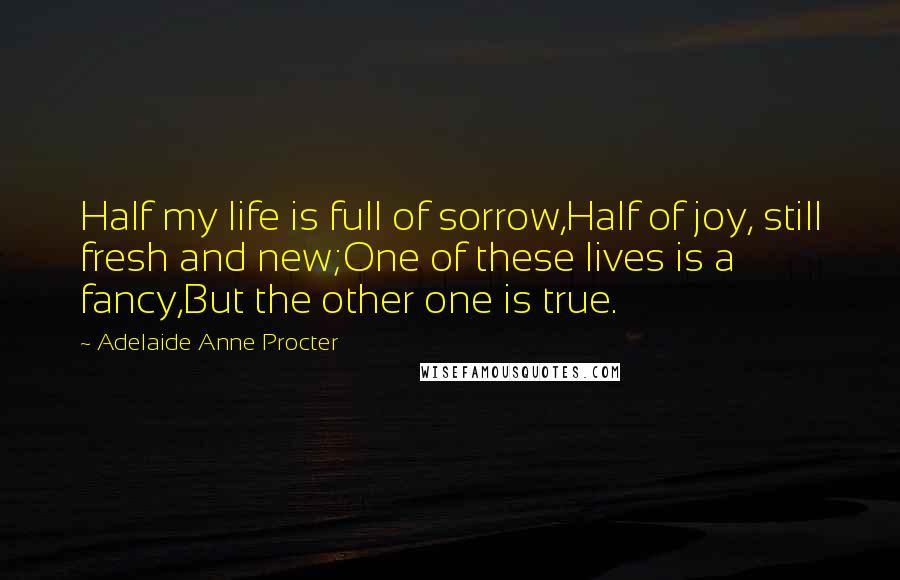 Adelaide Anne Procter Quotes: Half my life is full of sorrow,Half of joy, still fresh and new;One of these lives is a fancy,But the other one is true.