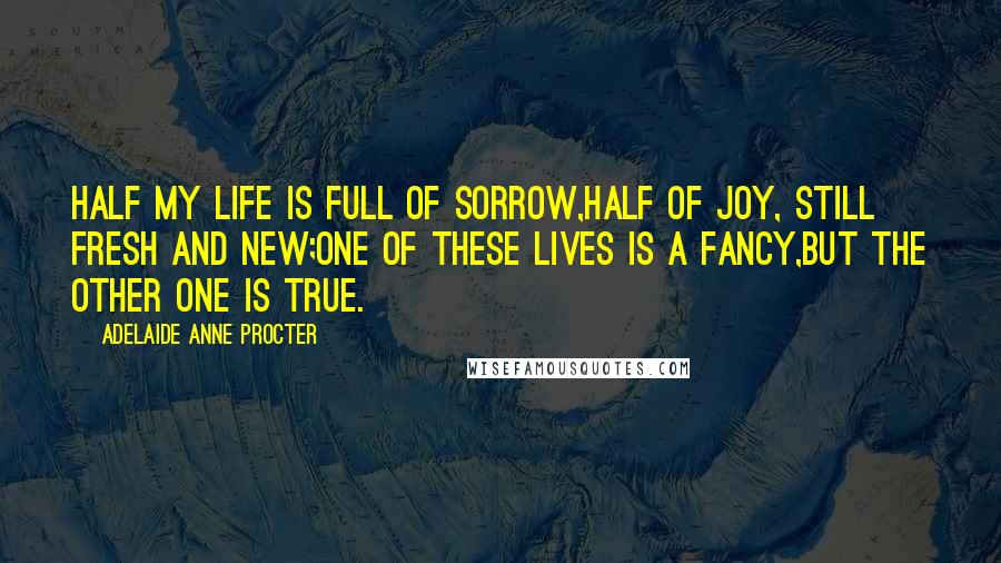 Adelaide Anne Procter Quotes: Half my life is full of sorrow,Half of joy, still fresh and new;One of these lives is a fancy,But the other one is true.