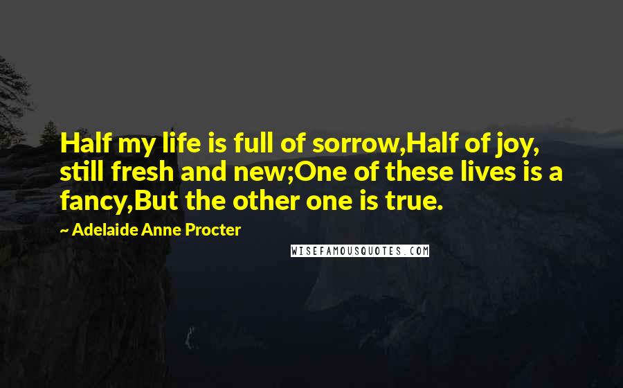 Adelaide Anne Procter Quotes: Half my life is full of sorrow,Half of joy, still fresh and new;One of these lives is a fancy,But the other one is true.