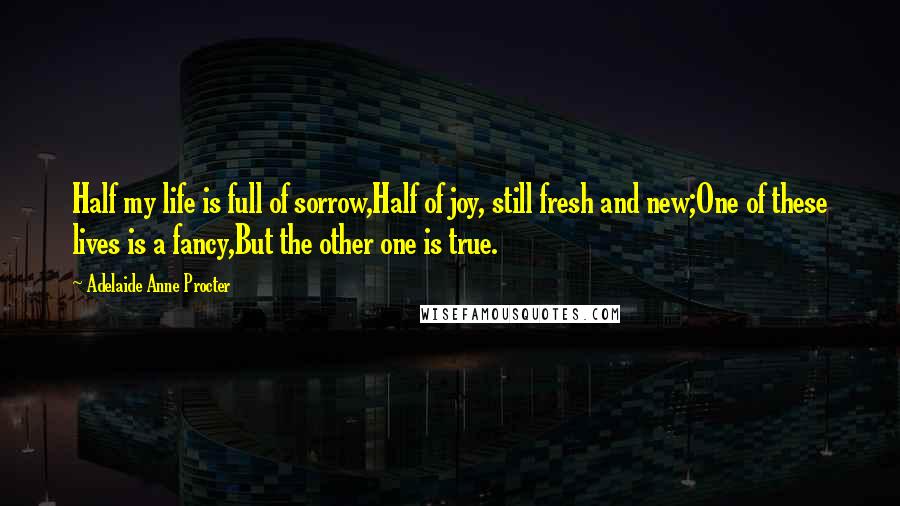 Adelaide Anne Procter Quotes: Half my life is full of sorrow,Half of joy, still fresh and new;One of these lives is a fancy,But the other one is true.