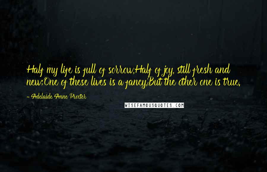 Adelaide Anne Procter Quotes: Half my life is full of sorrow,Half of joy, still fresh and new;One of these lives is a fancy,But the other one is true.