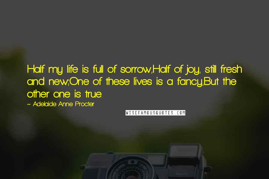 Adelaide Anne Procter Quotes: Half my life is full of sorrow,Half of joy, still fresh and new;One of these lives is a fancy,But the other one is true.