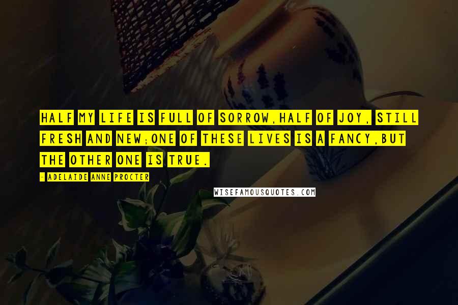 Adelaide Anne Procter Quotes: Half my life is full of sorrow,Half of joy, still fresh and new;One of these lives is a fancy,But the other one is true.
