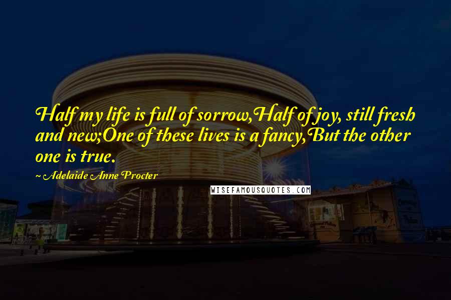 Adelaide Anne Procter Quotes: Half my life is full of sorrow,Half of joy, still fresh and new;One of these lives is a fancy,But the other one is true.