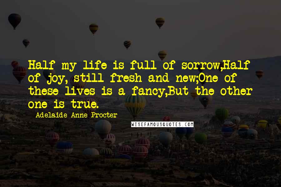 Adelaide Anne Procter Quotes: Half my life is full of sorrow,Half of joy, still fresh and new;One of these lives is a fancy,But the other one is true.