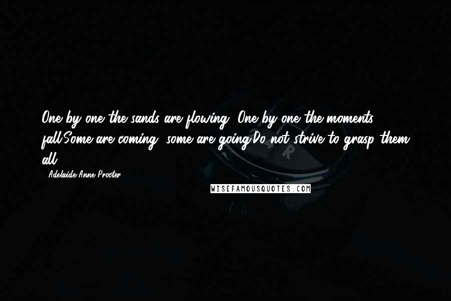 Adelaide Anne Procter Quotes: One by one the sands are flowing, One by one the moments fall;Some are coming, some are going;Do not strive to grasp them all.