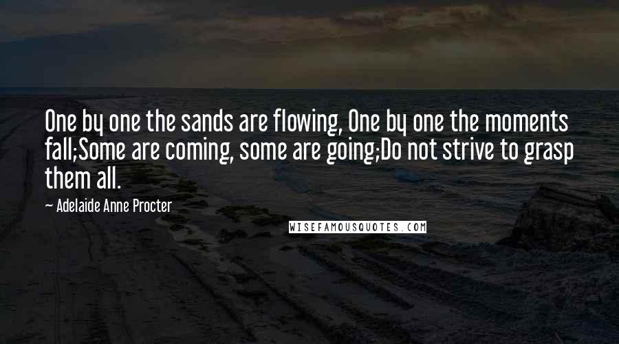 Adelaide Anne Procter Quotes: One by one the sands are flowing, One by one the moments fall;Some are coming, some are going;Do not strive to grasp them all.