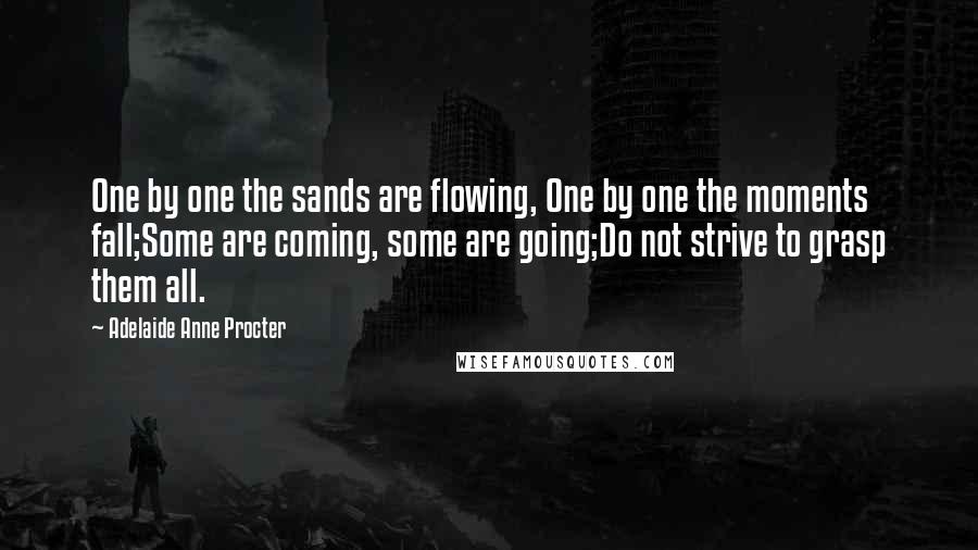 Adelaide Anne Procter Quotes: One by one the sands are flowing, One by one the moments fall;Some are coming, some are going;Do not strive to grasp them all.