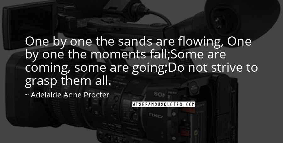 Adelaide Anne Procter Quotes: One by one the sands are flowing, One by one the moments fall;Some are coming, some are going;Do not strive to grasp them all.