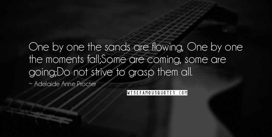 Adelaide Anne Procter Quotes: One by one the sands are flowing, One by one the moments fall;Some are coming, some are going;Do not strive to grasp them all.