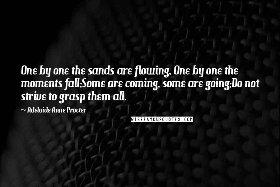 Adelaide Anne Procter Quotes: One by one the sands are flowing, One by one the moments fall;Some are coming, some are going;Do not strive to grasp them all.