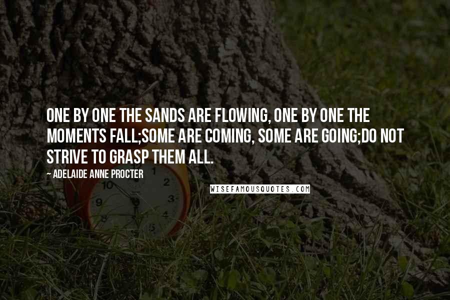 Adelaide Anne Procter Quotes: One by one the sands are flowing, One by one the moments fall;Some are coming, some are going;Do not strive to grasp them all.