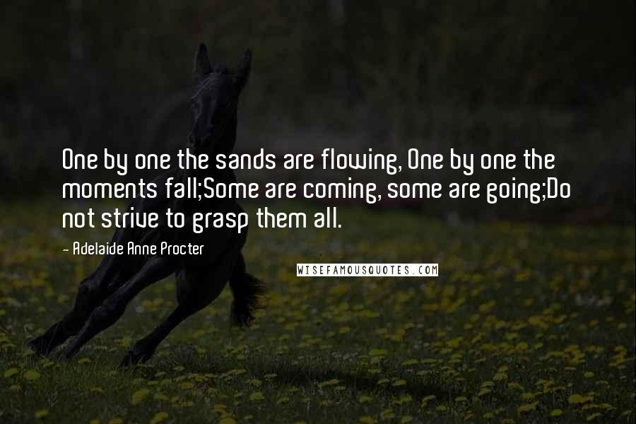 Adelaide Anne Procter Quotes: One by one the sands are flowing, One by one the moments fall;Some are coming, some are going;Do not strive to grasp them all.