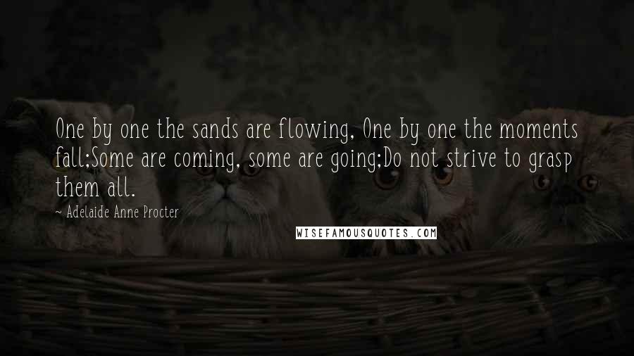 Adelaide Anne Procter Quotes: One by one the sands are flowing, One by one the moments fall;Some are coming, some are going;Do not strive to grasp them all.