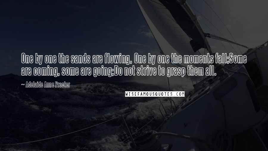 Adelaide Anne Procter Quotes: One by one the sands are flowing, One by one the moments fall;Some are coming, some are going;Do not strive to grasp them all.