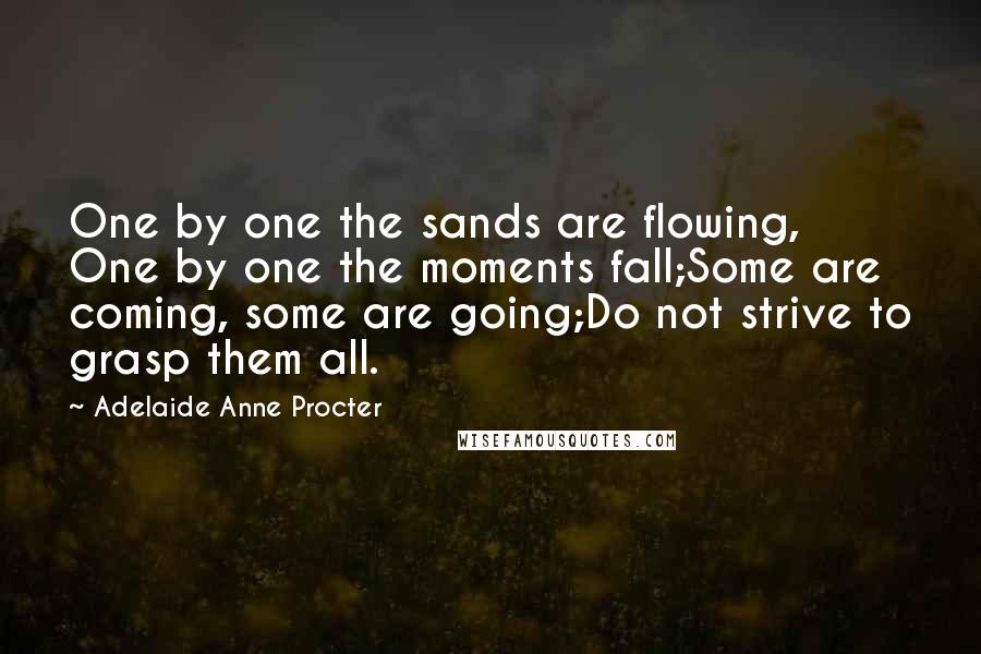 Adelaide Anne Procter Quotes: One by one the sands are flowing, One by one the moments fall;Some are coming, some are going;Do not strive to grasp them all.