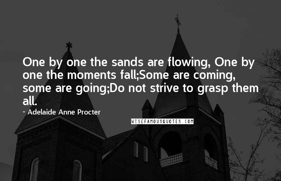 Adelaide Anne Procter Quotes: One by one the sands are flowing, One by one the moments fall;Some are coming, some are going;Do not strive to grasp them all.