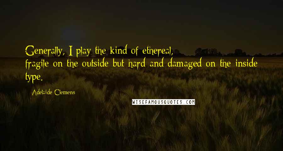 Adelaide Clemens Quotes: Generally, I play the kind of ethereal, fragile-on-the-outside-but-hard-and-damaged-on-the-inside type.