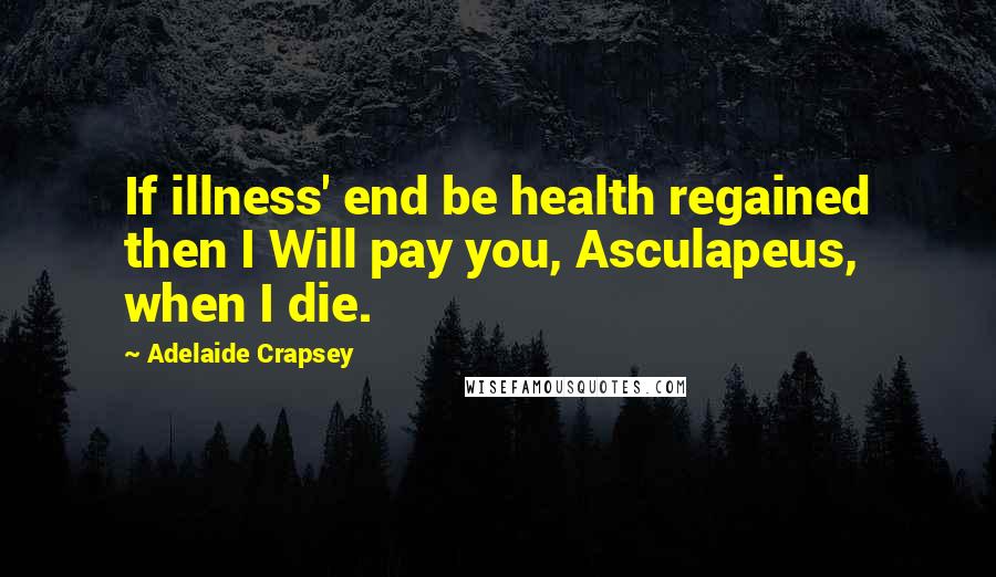 Adelaide Crapsey Quotes: If illness' end be health regained then I Will pay you, Asculapeus, when I die.