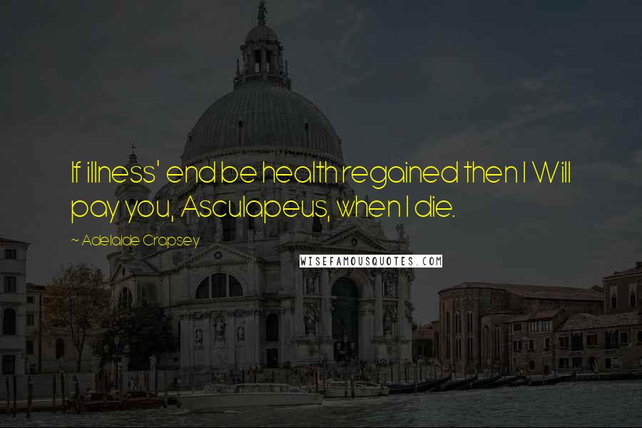 Adelaide Crapsey Quotes: If illness' end be health regained then I Will pay you, Asculapeus, when I die.