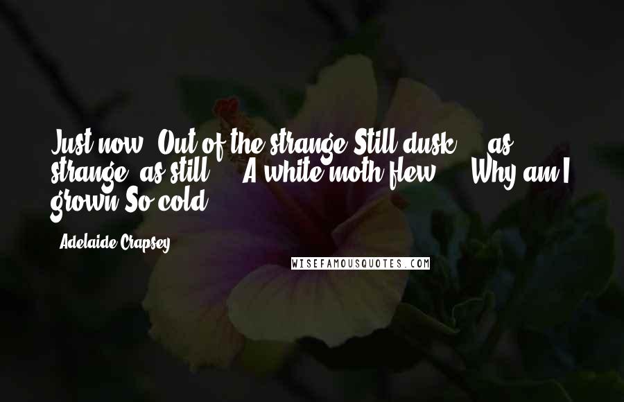 Adelaide Crapsey Quotes: Just now, Out of the strange Still dusk ... as strange, as still ... A white moth flew ... Why am I grown So cold?