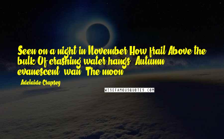 Adelaide Crapsey Quotes: Seen on a night in November How frail Above the bulk Of crashing water hangs, Autumn, evanescent, wan, The moon.