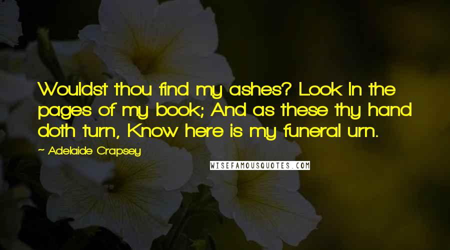 Adelaide Crapsey Quotes: Wouldst thou find my ashes? Look In the pages of my book; And as these thy hand doth turn, Know here is my funeral urn.