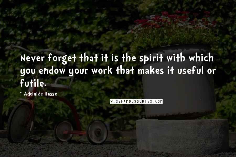 Adelaide Hasse Quotes: Never forget that it is the spirit with which you endow your work that makes it useful or futile.