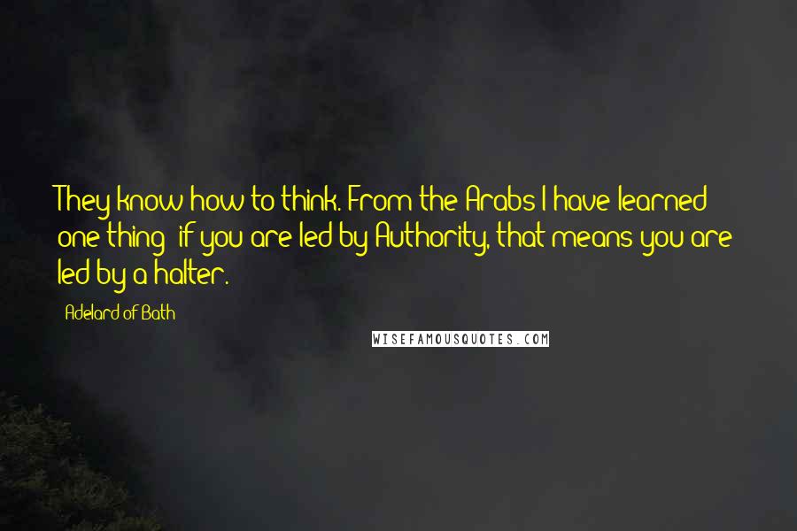 Adelard Of Bath Quotes: They know how to think. From the Arabs I have learned one thing: if you are led by Authority, that means you are led by a halter.