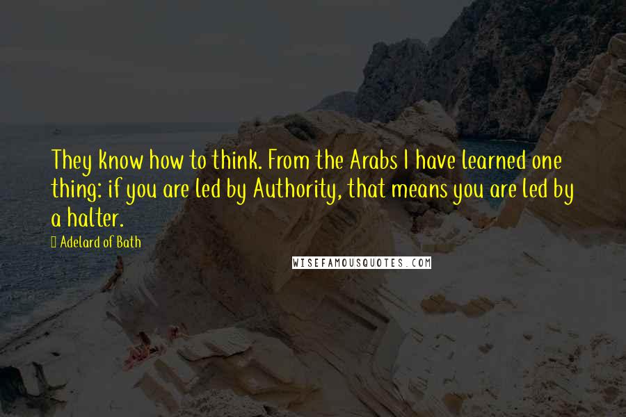 Adelard Of Bath Quotes: They know how to think. From the Arabs I have learned one thing: if you are led by Authority, that means you are led by a halter.