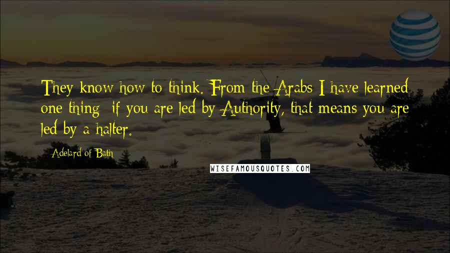 Adelard Of Bath Quotes: They know how to think. From the Arabs I have learned one thing: if you are led by Authority, that means you are led by a halter.