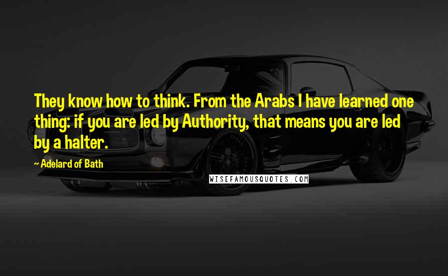 Adelard Of Bath Quotes: They know how to think. From the Arabs I have learned one thing: if you are led by Authority, that means you are led by a halter.