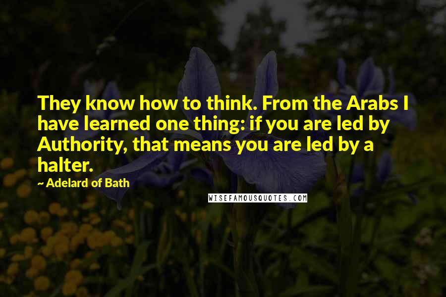 Adelard Of Bath Quotes: They know how to think. From the Arabs I have learned one thing: if you are led by Authority, that means you are led by a halter.