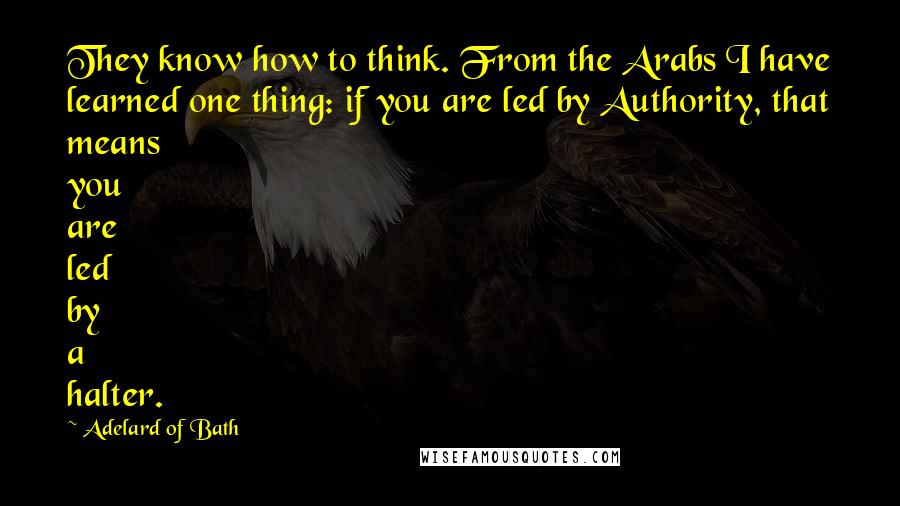 Adelard Of Bath Quotes: They know how to think. From the Arabs I have learned one thing: if you are led by Authority, that means you are led by a halter.