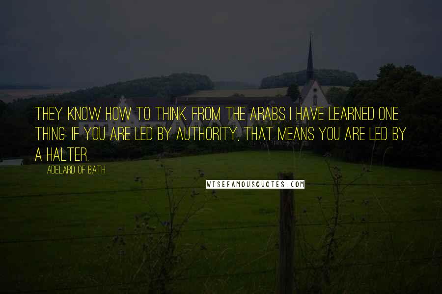 Adelard Of Bath Quotes: They know how to think. From the Arabs I have learned one thing: if you are led by Authority, that means you are led by a halter.