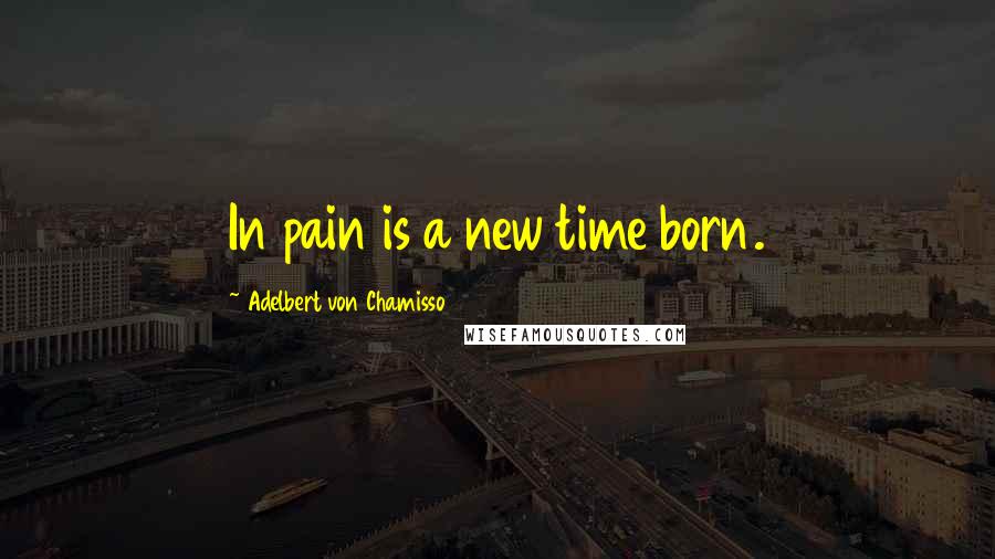 Adelbert Von Chamisso Quotes: In pain is a new time born.