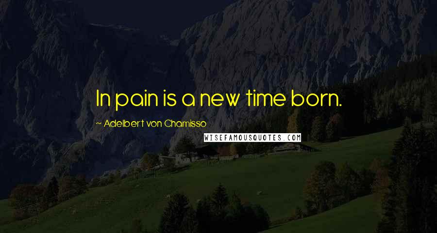 Adelbert Von Chamisso Quotes: In pain is a new time born.