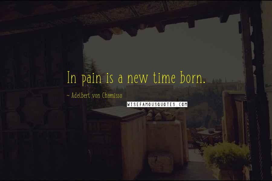 Adelbert Von Chamisso Quotes: In pain is a new time born.