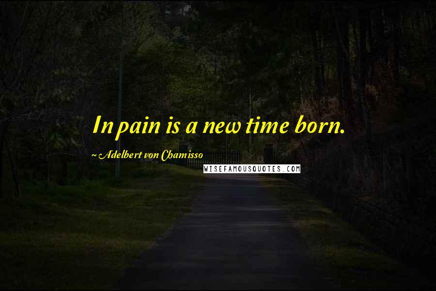 Adelbert Von Chamisso Quotes: In pain is a new time born.