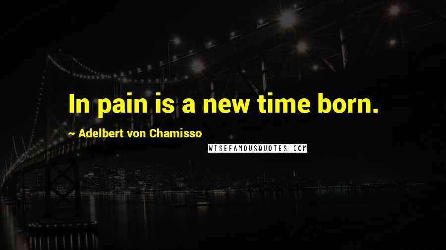 Adelbert Von Chamisso Quotes: In pain is a new time born.