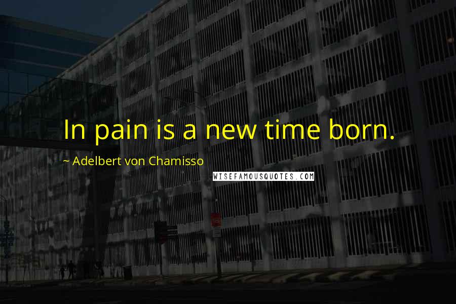 Adelbert Von Chamisso Quotes: In pain is a new time born.