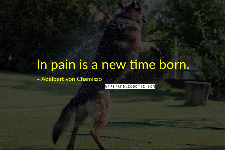 Adelbert Von Chamisso Quotes: In pain is a new time born.