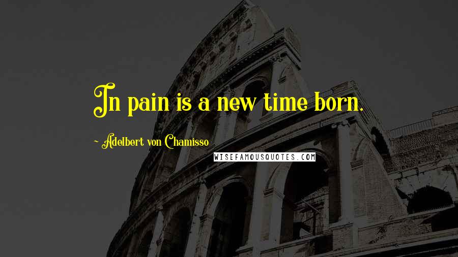 Adelbert Von Chamisso Quotes: In pain is a new time born.