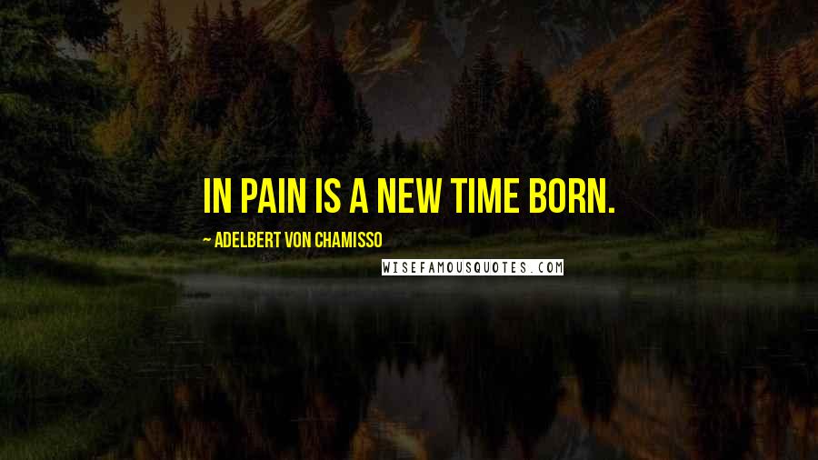 Adelbert Von Chamisso Quotes: In pain is a new time born.