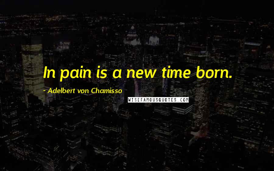 Adelbert Von Chamisso Quotes: In pain is a new time born.