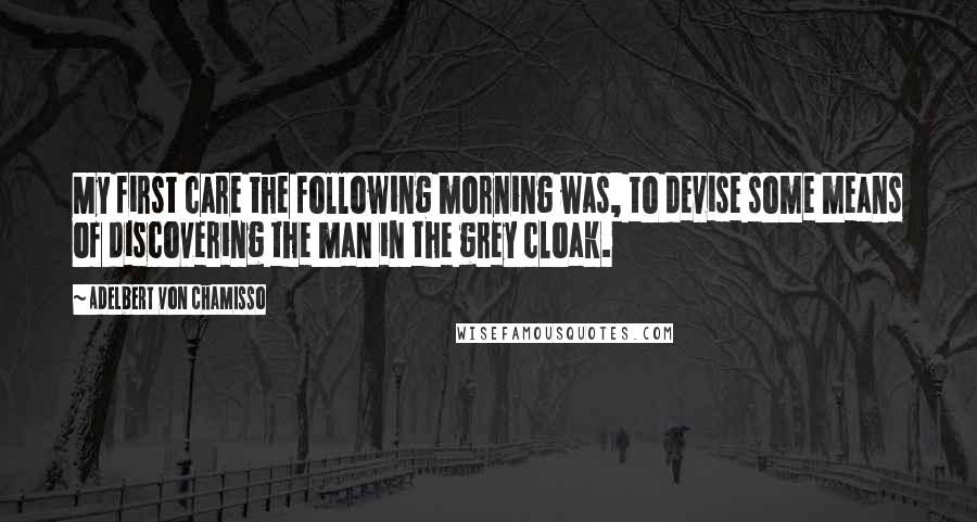 Adelbert Von Chamisso Quotes: My first care the following morning was, to devise some means of discovering the man in the grey cloak.