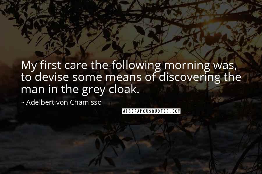 Adelbert Von Chamisso Quotes: My first care the following morning was, to devise some means of discovering the man in the grey cloak.