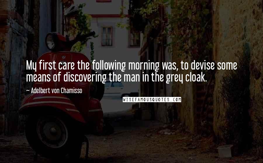 Adelbert Von Chamisso Quotes: My first care the following morning was, to devise some means of discovering the man in the grey cloak.