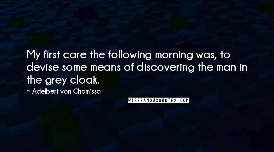 Adelbert Von Chamisso Quotes: My first care the following morning was, to devise some means of discovering the man in the grey cloak.