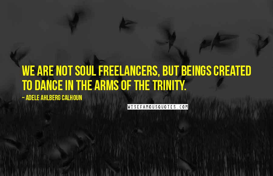 Adele Ahlberg Calhoun Quotes: We are not soul freelancers, but beings created to dance in the arms of the Trinity.